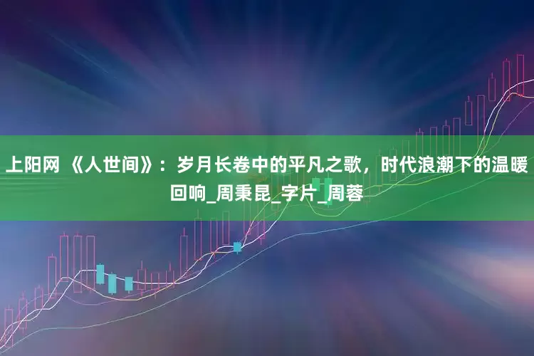 上阳网 《人世间》：岁月长卷中的平凡之歌，时代浪潮下的温暖回响_周秉昆_字片_周蓉