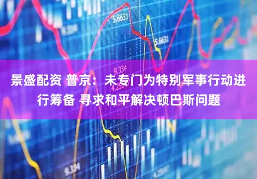 景盛配资 普京：未专门为特别军事行动进行筹备 寻求和平解决顿巴斯问题