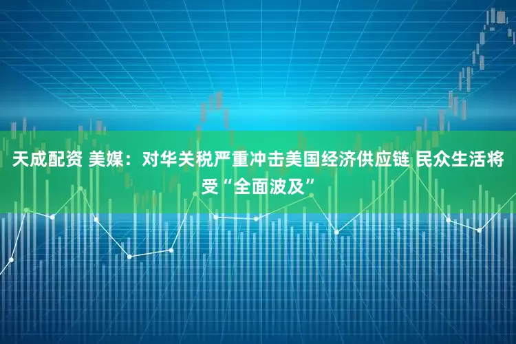 天成配资 美媒：对华关税严重冲击美国经济供应链 民众生活将受“全面波及”