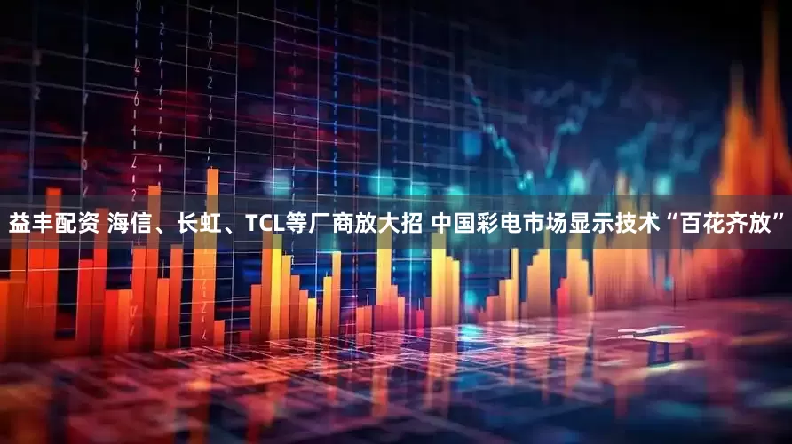 益丰配资 海信、长虹、TCL等厂商放大招 中国彩电市场显示技术“百花齐放”