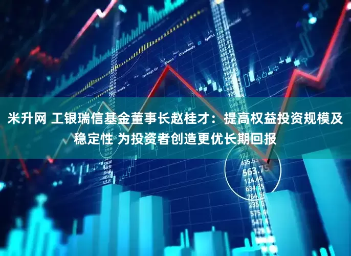 米升网 工银瑞信基金董事长赵桂才：提高权益投资规模及稳定性 为投资者创造更优长期回报
