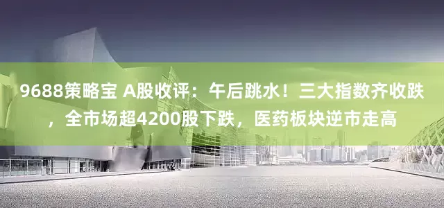 9688策略宝 A股收评：午后跳水！三大指数齐收跌，全市场超4200股下跌，医药板块逆市走高