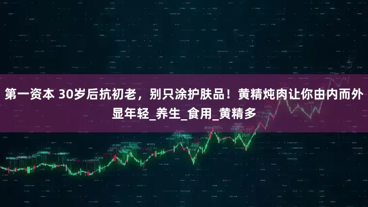 第一资本 30岁后抗初老，别只涂护肤品！黄精炖肉让你由内而外显年轻_养生_食用_黄精多