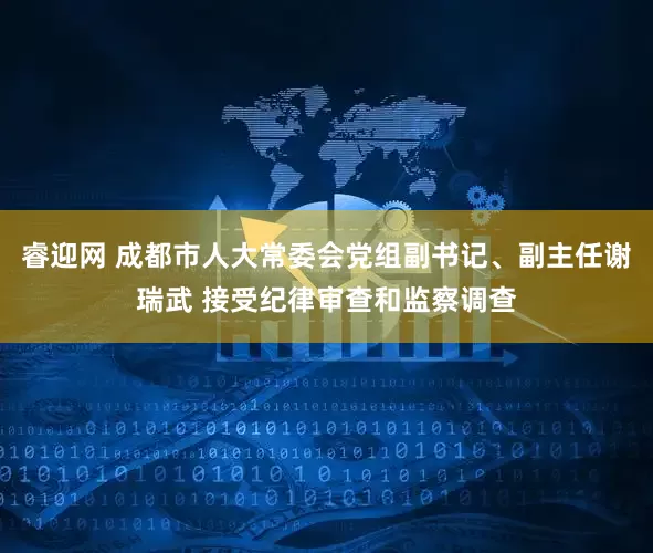 睿迎网 成都市人大常委会党组副书记、副主任谢瑞武 接受纪律审查和监察调查