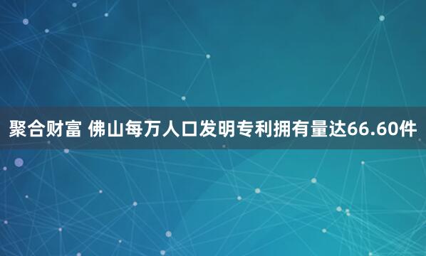 聚合财富 佛山每万人口发明专利拥有量达66.60件