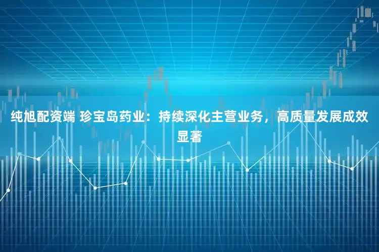 纯旭配资端 珍宝岛药业：持续深化主营业务，高质量发展成效显著