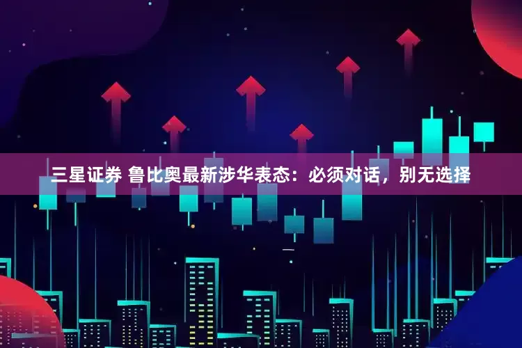 三星证券 鲁比奥最新涉华表态：必须对话，别无选择