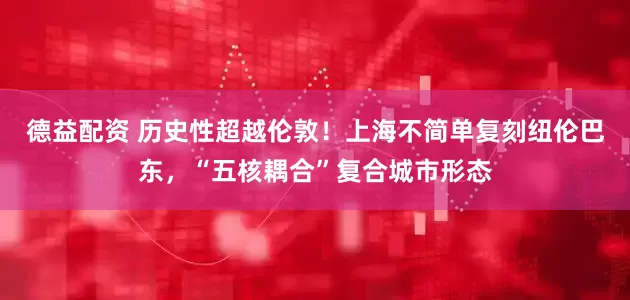 德益配资 历史性超越伦敦！上海不简单复刻纽伦巴东，“五核耦合”复合城市形态